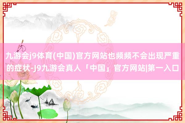 九游会j9体育(中国)官方网站也频频不会出现严重的症状-J9九游会真人「中国」官方网站|第一入口