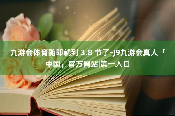 九游会体育随即就到 3.8 节了-J9九游会真人「中国」官方网站|第一入口