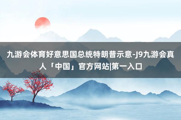 九游会体育好意思国总统特朗普示意-J9九游会真人「中国」官方网站|第一入口