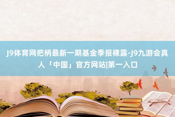 J9体育网把柄最新一期基金季报裸露-J9九游会真人「中国」官方网站|第一入口