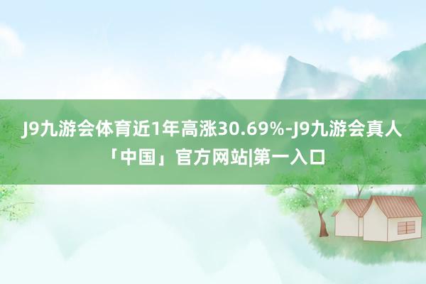 J9九游会体育近1年高涨30.69%-J9九游会真人「中国」官方网站|第一入口