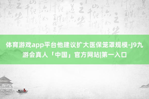 体育游戏app平台他建议扩大医保笼罩规模-J9九游会真人「中国」官方网站|第一入口