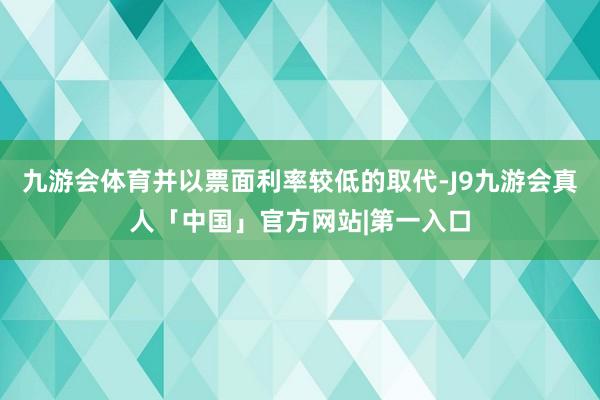 九游会体育并以票面利率较低的取代-J9九游会真人「中国」官方网站|第一入口